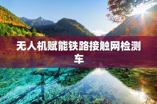无人机赋能铁路接触网检测车