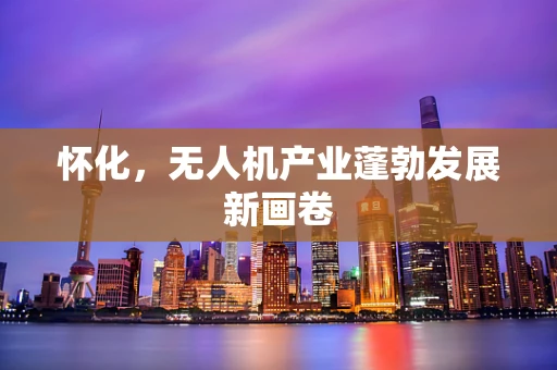 怀化，无人机产业蓬勃发展新画卷