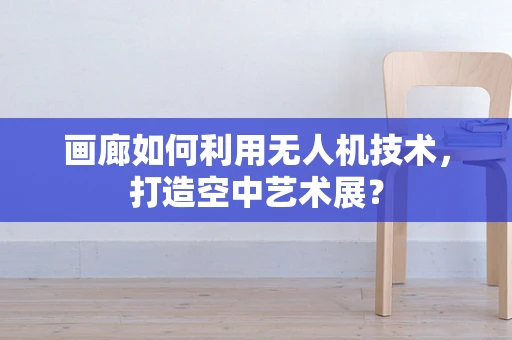 画廊如何利用无人机技术，打造空中艺术展？