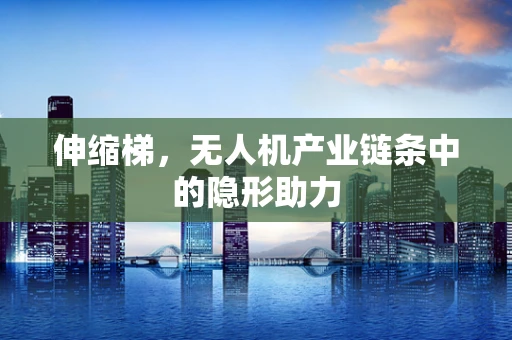 伸缩梯，无人机产业链条中的隐形助力