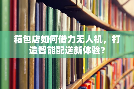 箱包店如何借力无人机，打造智能配送新体验？