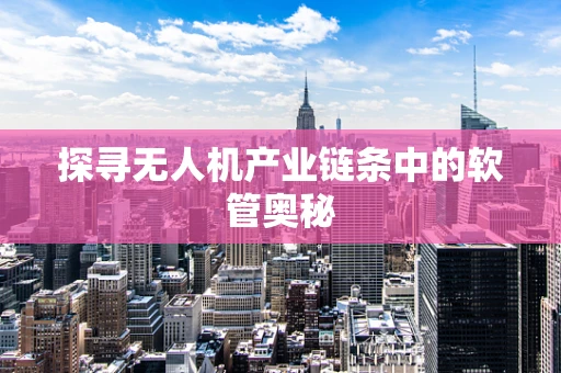 探寻无人机产业链条中的软管奥秘