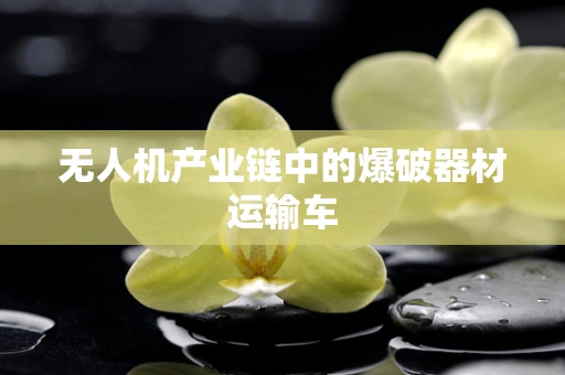 无人机产业链中的爆破器材运输车