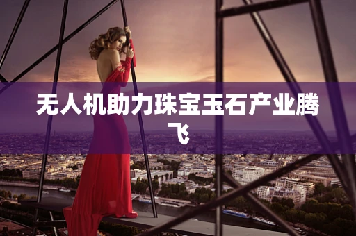 无人机助力珠宝玉石产业腾飞