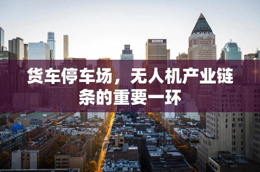 货车停车场，无人机产业链条的重要一环