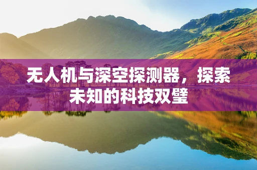 无人机与深空探测器，探索未知的科技双璧