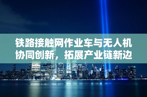 铁路接触网作业车与无人机协同创新，拓展产业链新边界