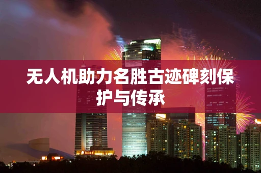 无人机助力名胜古迹碑刻保护与传承