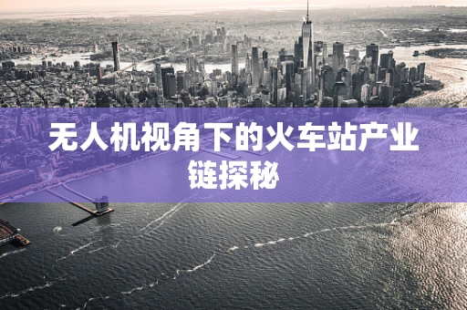 无人机视角下的火车站产业链探秘