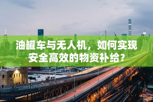 油罐车与无人机，如何实现安全高效的物资补给？