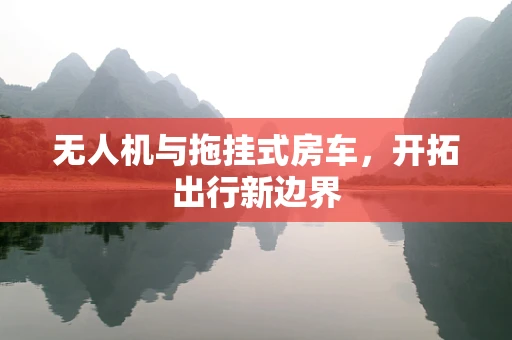 无人机与拖挂式房车，开拓出行新边界