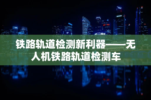 铁路轨道检测新利器——无人机铁路轨道检测车