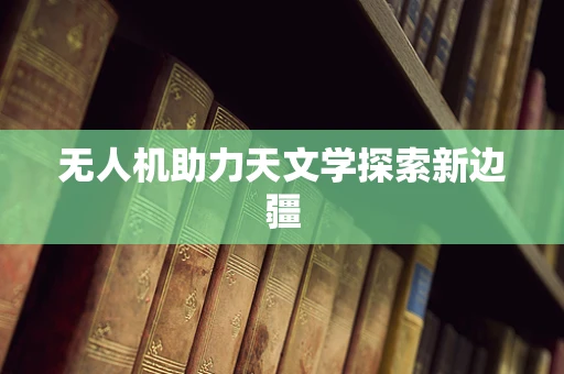 无人机助力天文学探索新边疆
