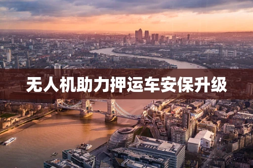 无人机助力押运车安保升级