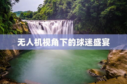 无人机视角下的球迷盛宴