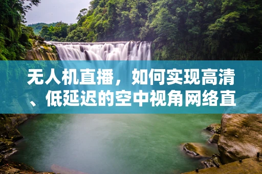 无人机直播，如何实现高清、低延迟的空中视角网络直播？