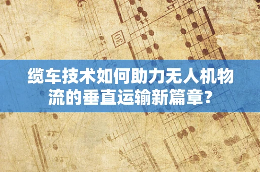缆车技术如何助力无人机物流的垂直运输新篇章？