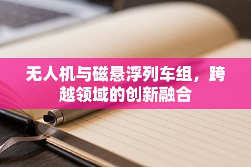 无人机与磁悬浮列车组，跨越领域的创新融合