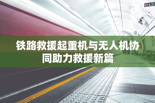 铁路救援起重机与无人机协同助力救援新篇