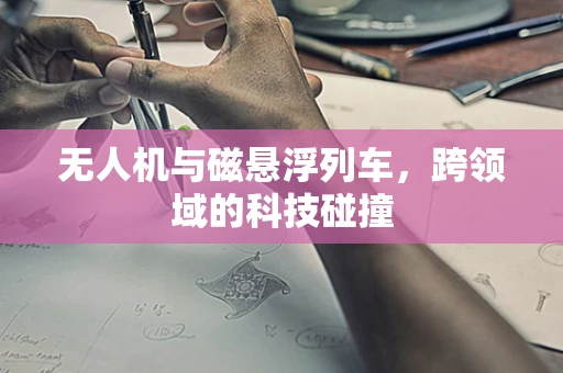 无人机与磁悬浮列车，跨领域的科技碰撞