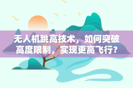 无人机跳高技术，如何突破高度限制，实现更高飞行？