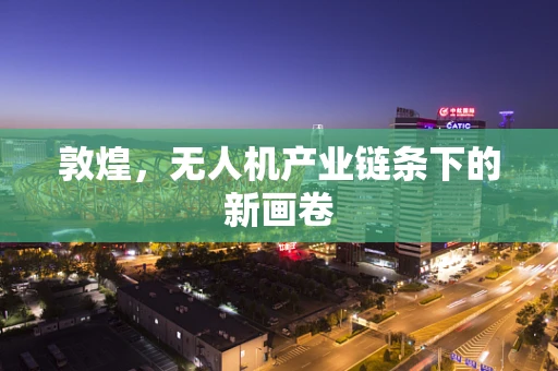 敦煌，无人机产业链条下的新画卷