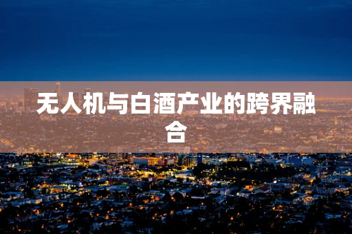 无人机与白酒产业的跨界融合