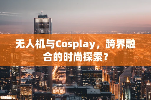 无人机与Cosplay，跨界融合的时尚探索？