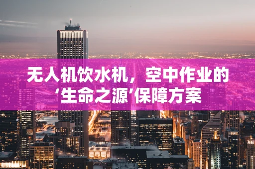 无人机饮水机，空中作业的‘生命之源’保障方案