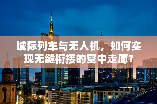 城际列车与无人机，如何实现无缝衔接的空中走廊？