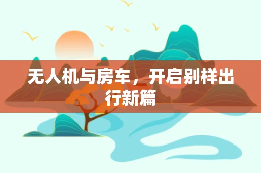 无人机与房车，开启别样出行新篇