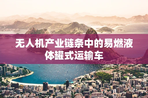 无人机产业链条中的易燃液体罐式运输车