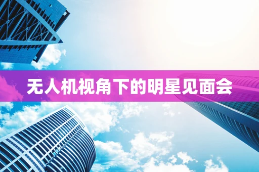 无人机视角下的明星见面会
