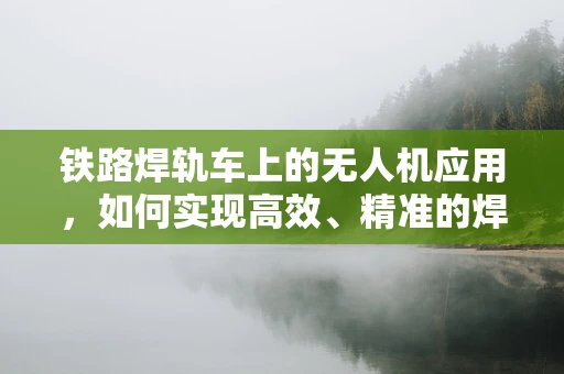 铁路焊轨车上的无人机应用，如何实现高效、精准的焊轨监测？