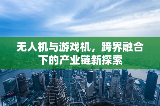 无人机与游戏机，跨界融合下的产业链新探索
