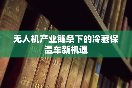 无人机产业链条下的冷藏保温车新机遇
