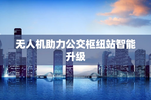无人机助力公交枢纽站智能升级