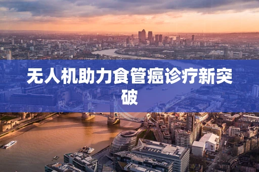 无人机助力食管癌诊疗新突破