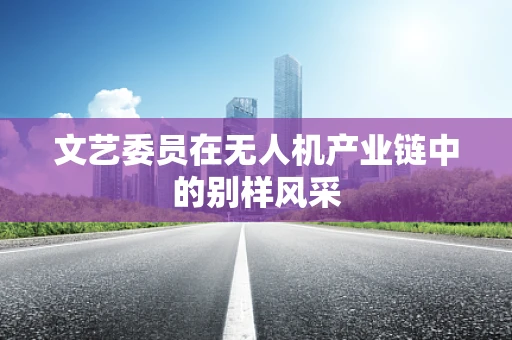 文艺委员在无人机产业链中的别样风采
