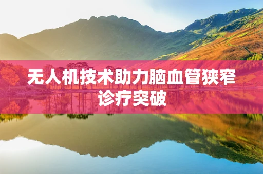 无人机技术助力脑血管狭窄诊疗突破