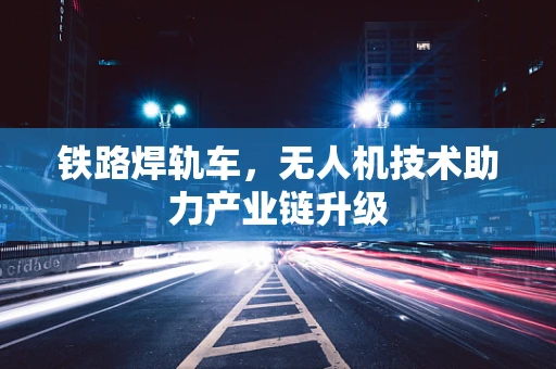 铁路焊轨车，无人机技术助力产业链升级