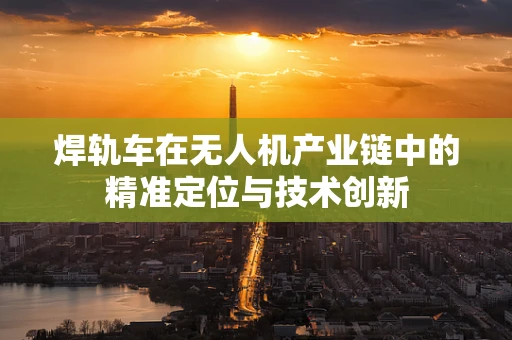 焊轨车在无人机产业链中的精准定位与技术创新