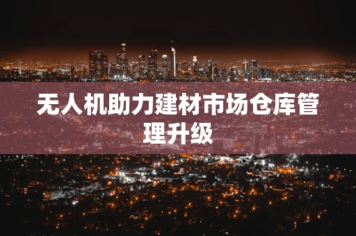 无人机助力建材市场仓库管理升级