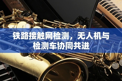 铁路接触网检测，无人机与检测车协同共进