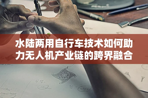 水陆两用自行车技术如何助力无人机产业链的跨界融合？