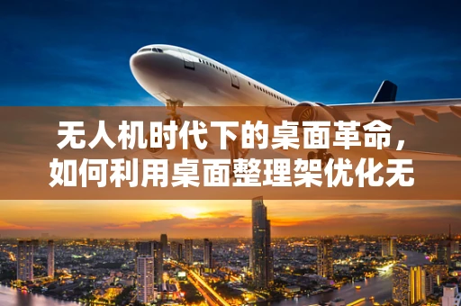 无人机时代下的桌面革命，如何利用桌面整理架优化无人机维护流程？