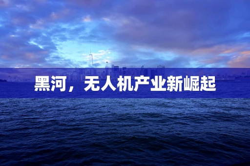 黑河，无人机产业新崛起