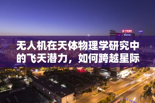 无人机在天体物理学研究中的飞天潜力，如何跨越星际的边界？