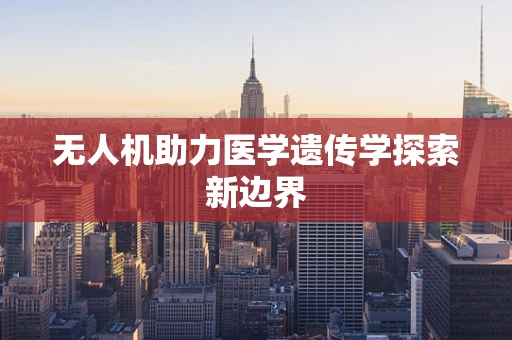 无人机助力医学遗传学探索新边界