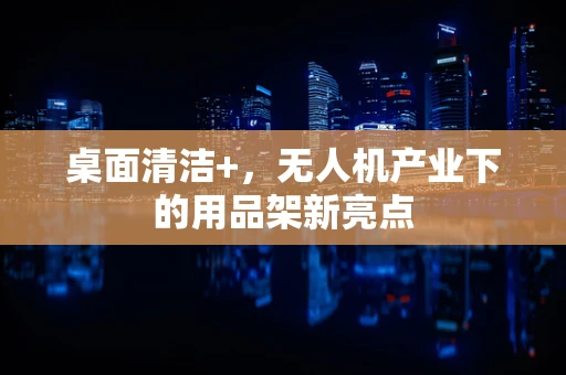 桌面清洁+，无人机产业下的用品架新亮点